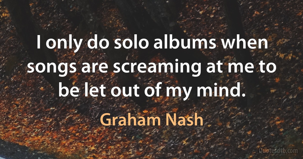 I only do solo albums when songs are screaming at me to be let out of my mind. (Graham Nash)