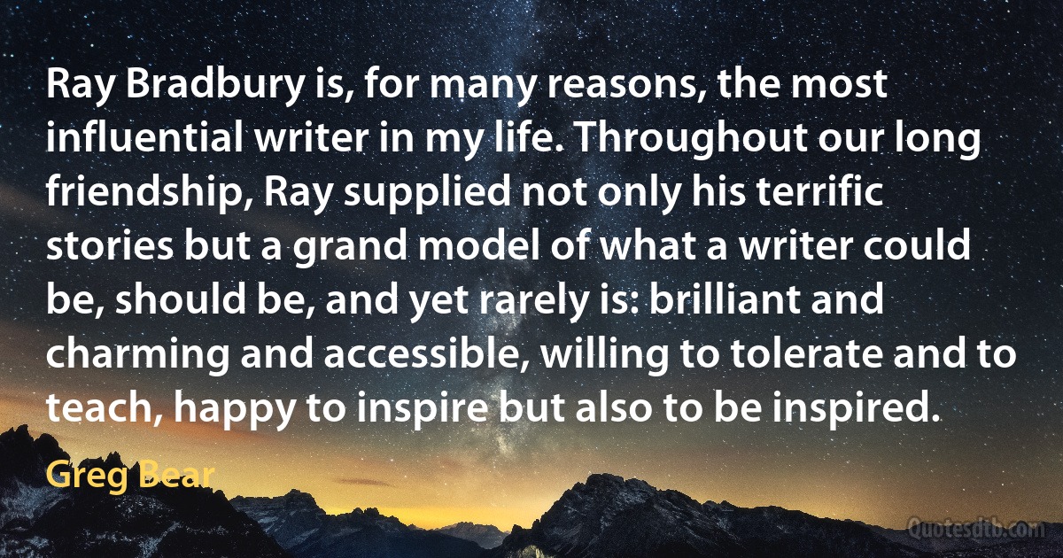 Ray Bradbury is, for many reasons, the most influential writer in my life. Throughout our long friendship, Ray supplied not only his terrific stories but a grand model of what a writer could be, should be, and yet rarely is: brilliant and charming and accessible, willing to tolerate and to teach, happy to inspire but also to be inspired. (Greg Bear)