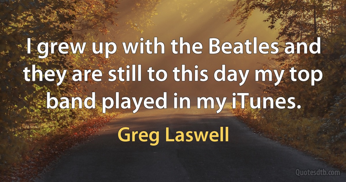 I grew up with the Beatles and they are still to this day my top band played in my iTunes. (Greg Laswell)