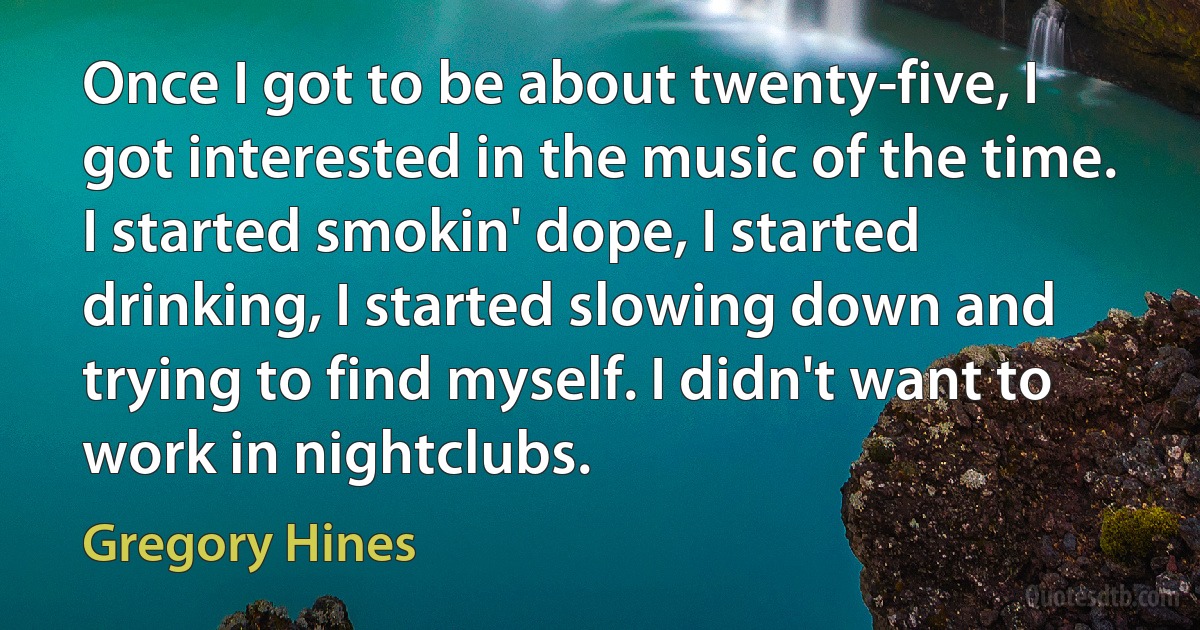 Once I got to be about twenty-five, I got interested in the music of the time. I started smokin' dope, I started drinking, I started slowing down and trying to find myself. I didn't want to work in nightclubs. (Gregory Hines)