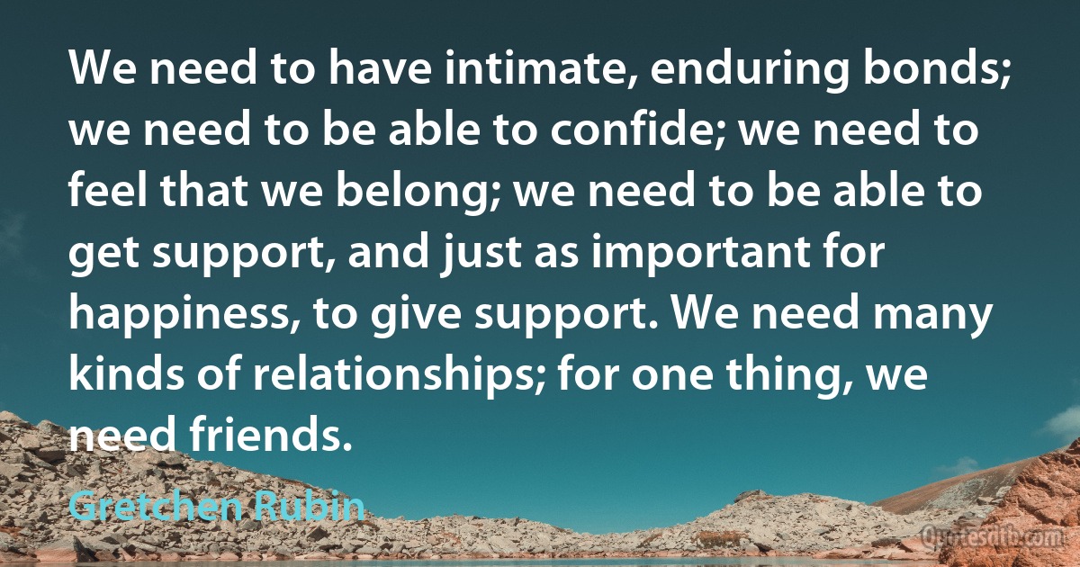 We need to have intimate, enduring bonds; we need to be able to confide; we need to feel that we belong; we need to be able to get support, and just as important for happiness, to give support. We need many kinds of relationships; for one thing, we need friends. (Gretchen Rubin)