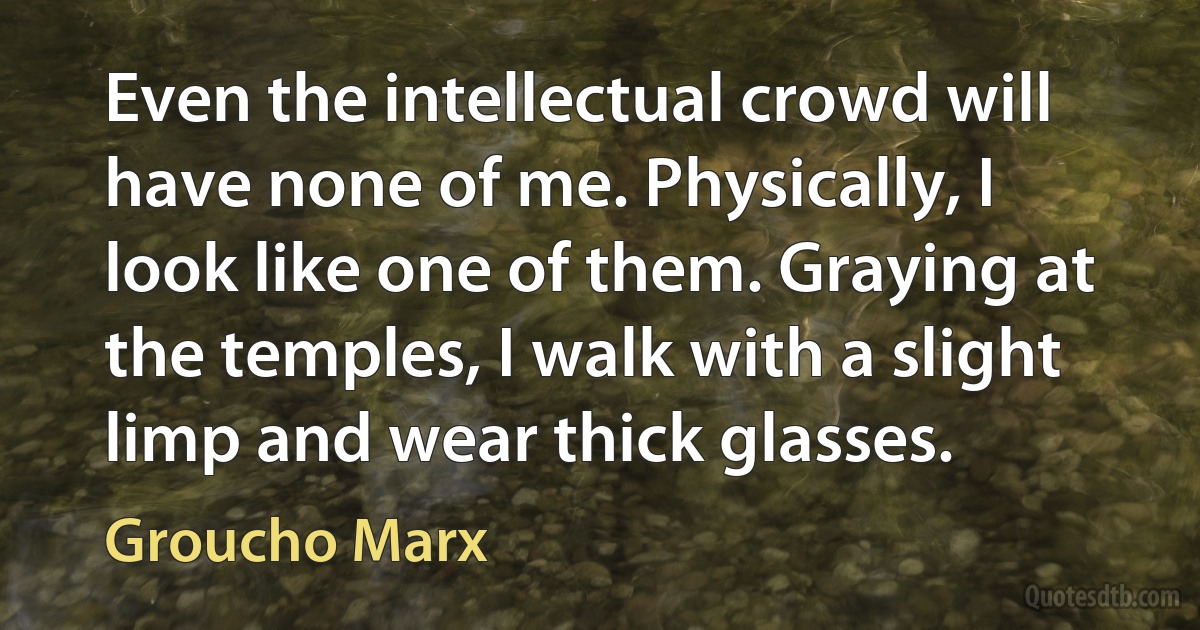 Even the intellectual crowd will have none of me. Physically, I look like one of them. Graying at the temples, I walk with a slight limp and wear thick glasses. (Groucho Marx)