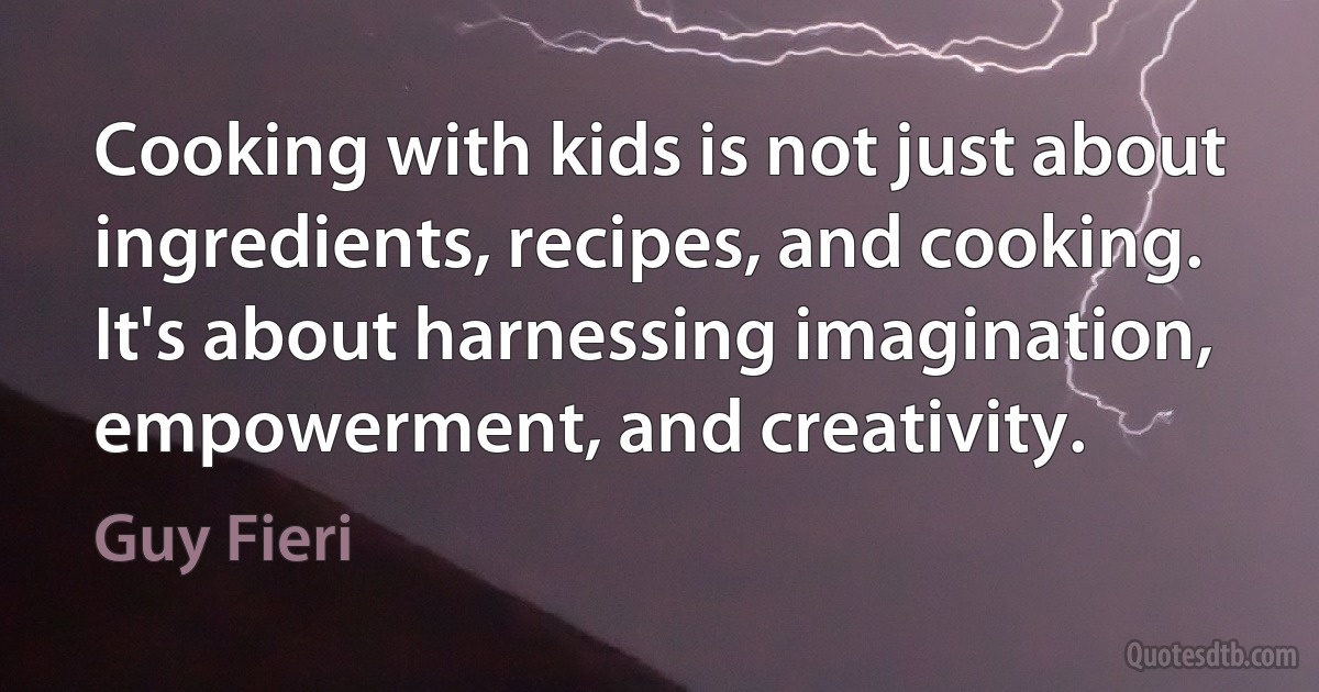 Cooking with kids is not just about ingredients, recipes, and cooking. It's about harnessing imagination, empowerment, and creativity. (Guy Fieri)