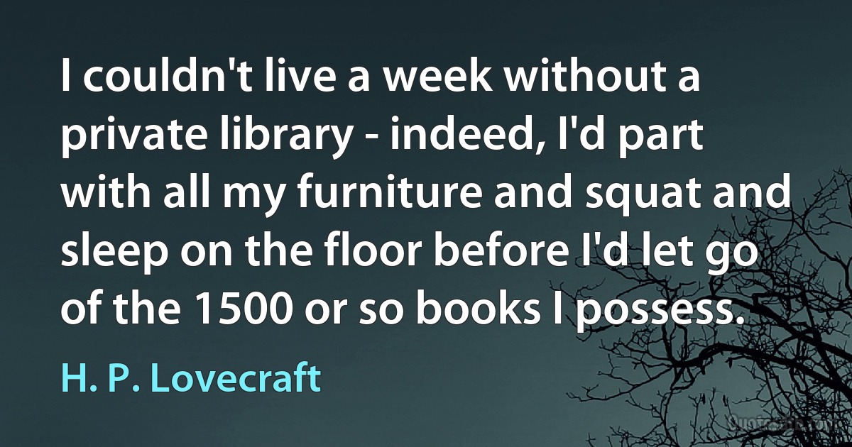 I couldn't live a week without a private library - indeed, I'd part with all my furniture and squat and sleep on the floor before I'd let go of the 1500 or so books I possess. (H. P. Lovecraft)