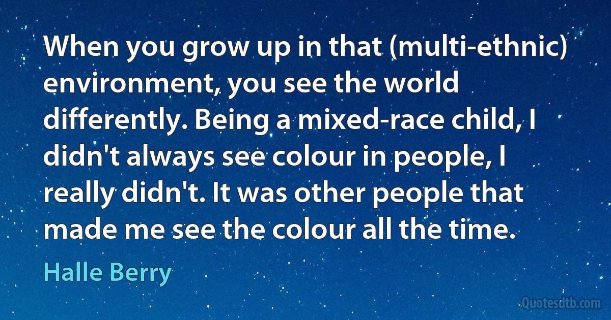 When you grow up in that (multi-ethnic) environment, you see the world differently. Being a mixed-race child, I didn't always see colour in people, I really didn't. It was other people that made me see the colour all the time. (Halle Berry)