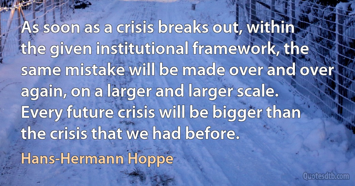 As soon as a crisis breaks out, within the given institutional framework, the same mistake will be made over and over again, on a larger and larger scale. Every future crisis will be bigger than the crisis that we had before. (Hans-Hermann Hoppe)