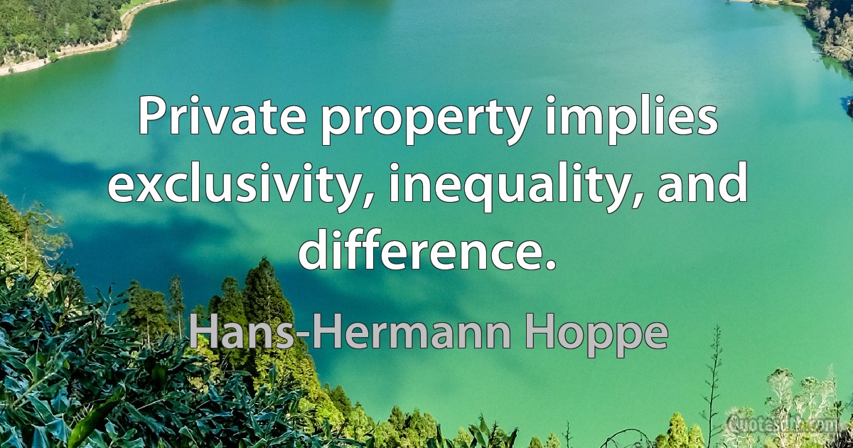 Private property implies exclusivity, inequality, and difference. (Hans-Hermann Hoppe)