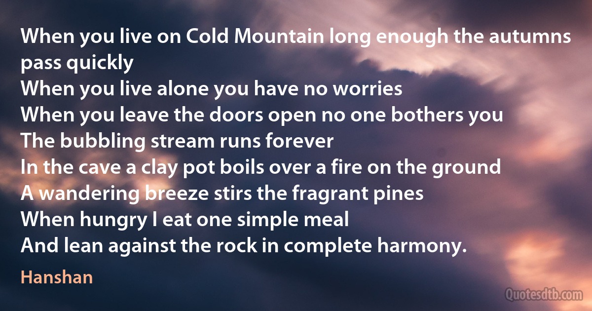 When you live on Cold Mountain long enough the autumns pass quickly
When you live alone you have no worries
When you leave the doors open no one bothers you
The bubbling stream runs forever
In the cave a clay pot boils over a fire on the ground
A wandering breeze stirs the fragrant pines
When hungry I eat one simple meal
And lean against the rock in complete harmony. (Hanshan)