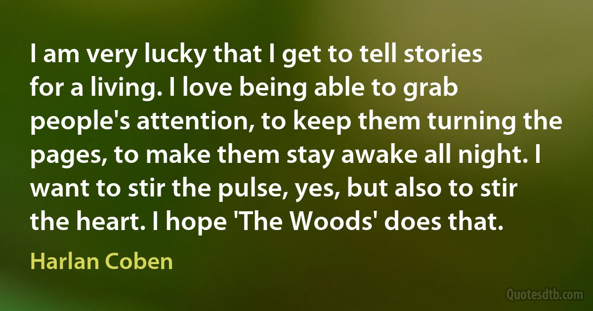 I am very lucky that I get to tell stories for a living. I love being able to grab people's attention, to keep them turning the pages, to make them stay awake all night. I want to stir the pulse, yes, but also to stir the heart. I hope 'The Woods' does that. (Harlan Coben)