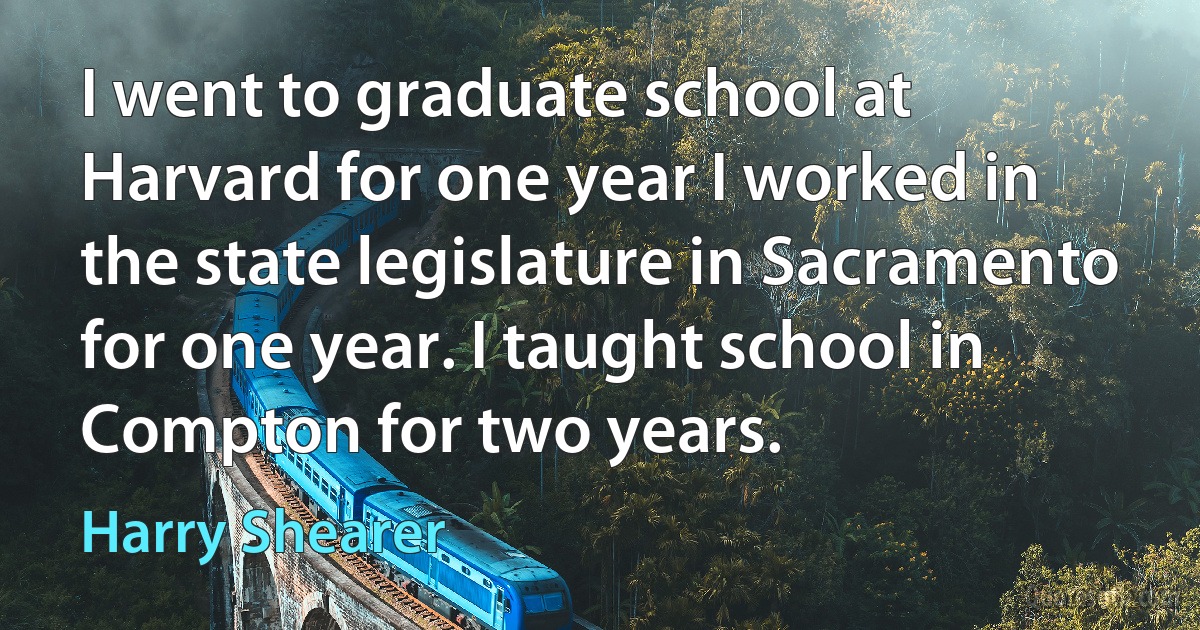 I went to graduate school at Harvard for one year I worked in the state legislature in Sacramento for one year. I taught school in Compton for two years. (Harry Shearer)