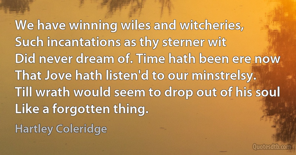 We have winning wiles and witcheries,
Such incantations as thy sterner wit
Did never dream of. Time hath been ere now
That Jove hath listen'd to our minstrelsy.
Till wrath would seem to drop out of his soul
Like a forgotten thing. (Hartley Coleridge)