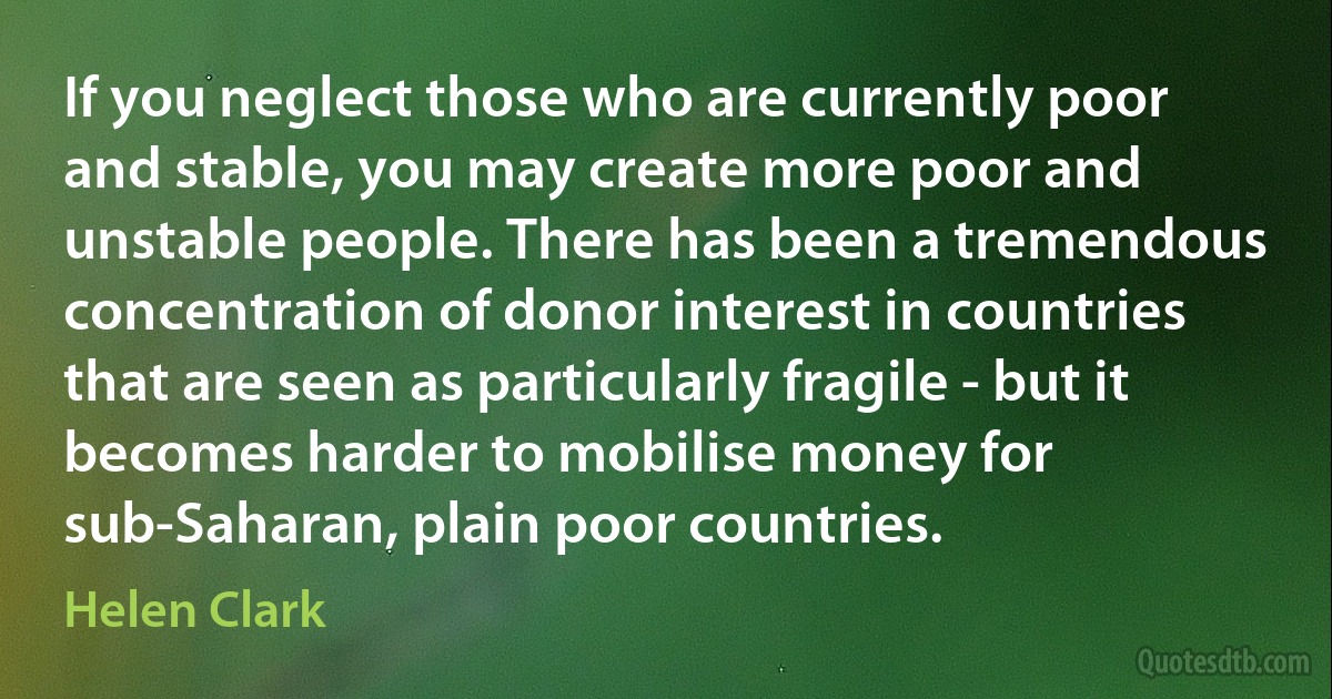 If you neglect those who are currently poor and stable, you may create more poor and unstable people. There has been a tremendous concentration of donor interest in countries that are seen as particularly fragile - but it becomes harder to mobilise money for sub-Saharan, plain poor countries. (Helen Clark)