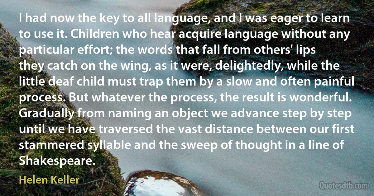 I had now the key to all language, and I was eager to learn to use it. Children who hear acquire language without any particular effort; the words that fall from others' lips they catch on the wing, as it were, delightedly, while the little deaf child must trap them by a slow and often painful process. But whatever the process, the result is wonderful. Gradually from naming an object we advance step by step until we have traversed the vast distance between our first stammered syllable and the sweep of thought in a line of Shakespeare. (Helen Keller)