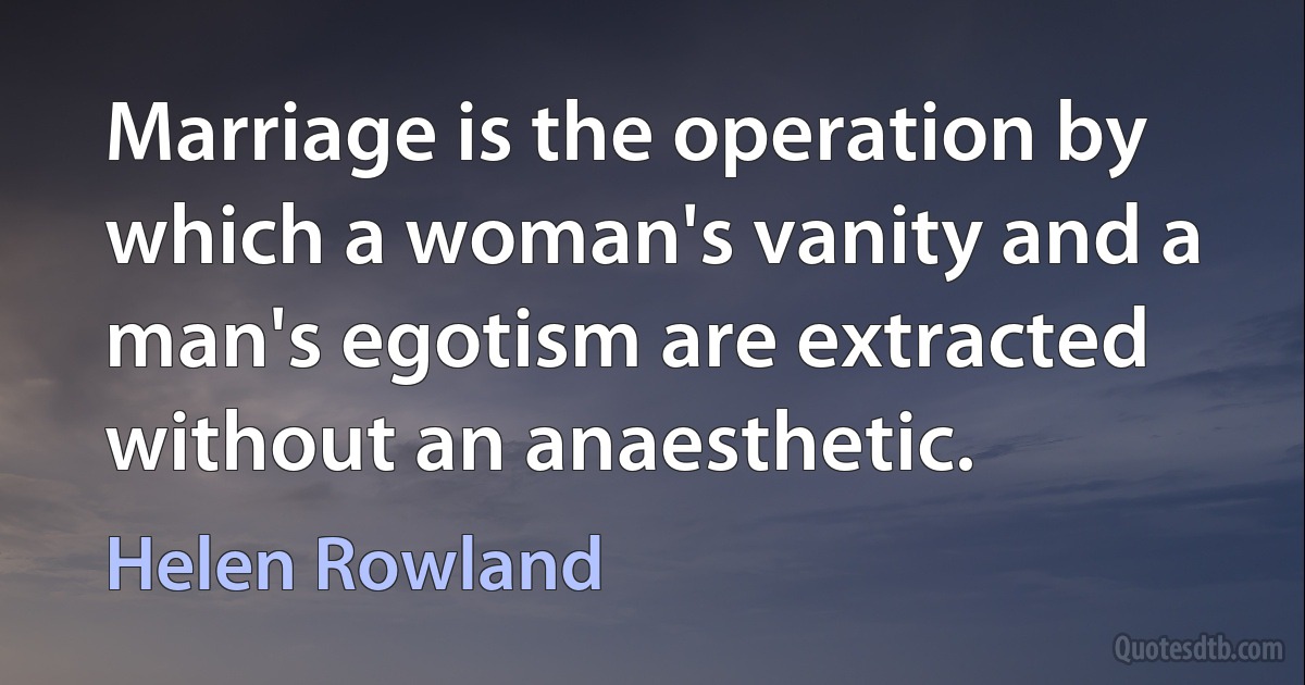 Marriage is the operation by which a woman's vanity and a man's egotism are extracted without an anaesthetic. (Helen Rowland)