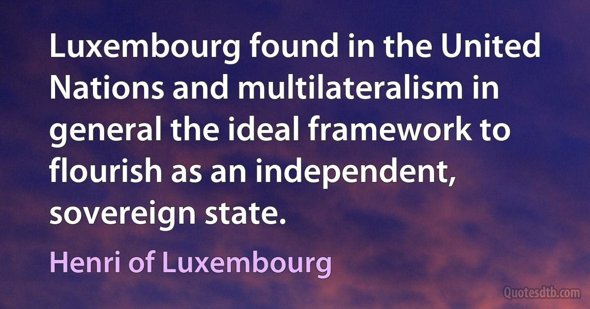 Luxembourg found in the United Nations and multilateralism in general the ideal framework to flourish as an independent, sovereign state. (Henri of Luxembourg)