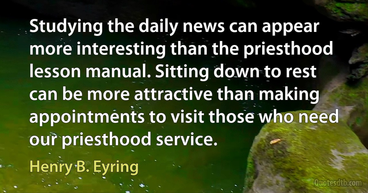 Studying the daily news can appear more interesting than the priesthood lesson manual. Sitting down to rest can be more attractive than making appointments to visit those who need our priesthood service. (Henry B. Eyring)