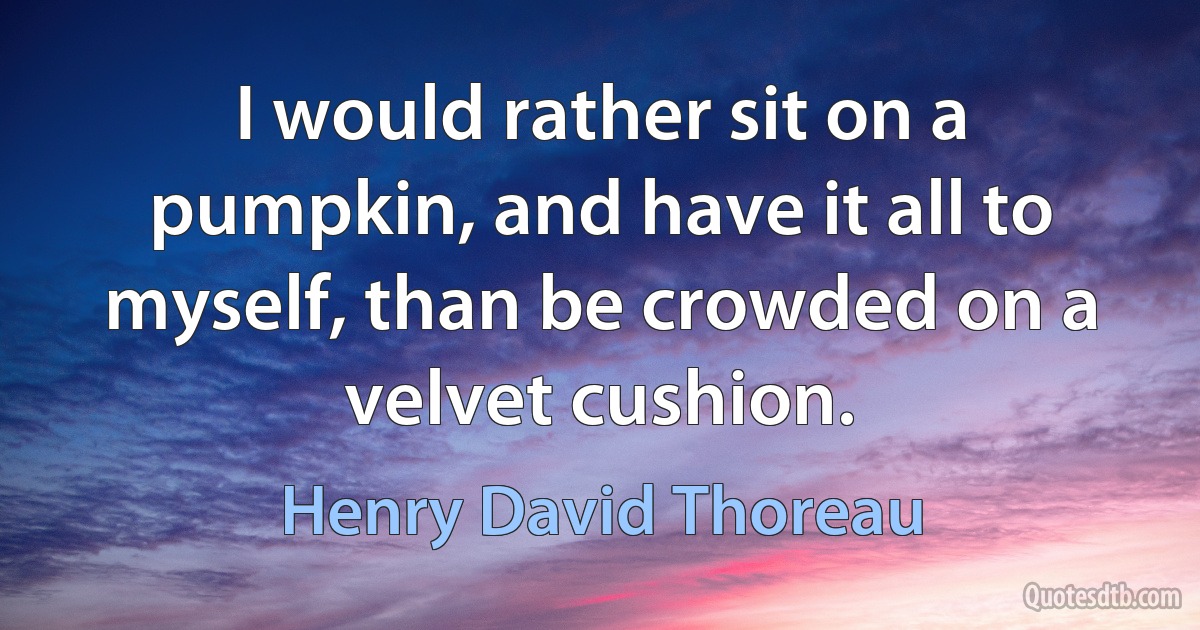 I would rather sit on a pumpkin, and have it all to myself, than be crowded on a velvet cushion. (Henry David Thoreau)