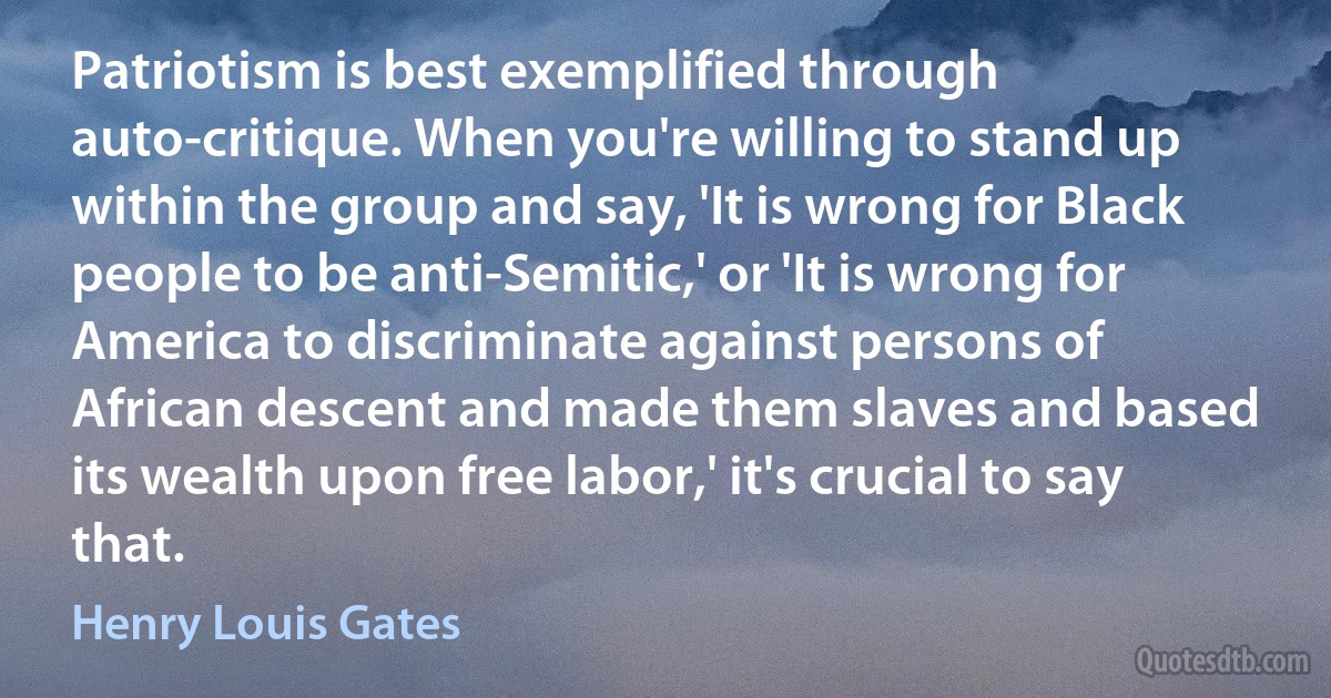 Patriotism is best exemplified through auto-critique. When you're willing to stand up within the group and say, 'It is wrong for Black people to be anti-Semitic,' or 'It is wrong for America to discriminate against persons of African descent and made them slaves and based its wealth upon free labor,' it's crucial to say that. (Henry Louis Gates)