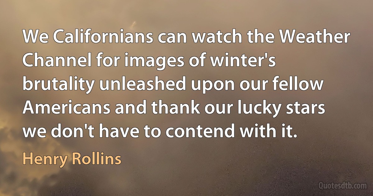 We Californians can watch the Weather Channel for images of winter's brutality unleashed upon our fellow Americans and thank our lucky stars we don't have to contend with it. (Henry Rollins)