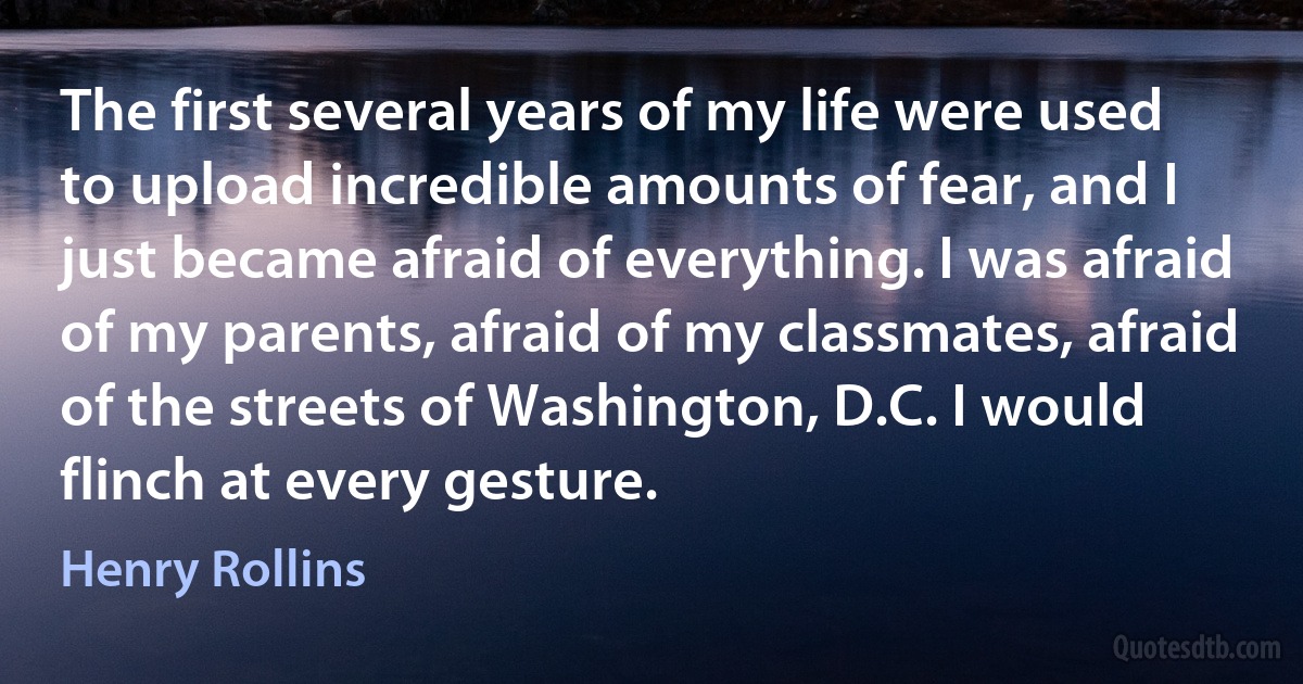 The first several years of my life were used to upload incredible amounts of fear, and I just became afraid of everything. I was afraid of my parents, afraid of my classmates, afraid of the streets of Washington, D.C. I would flinch at every gesture. (Henry Rollins)