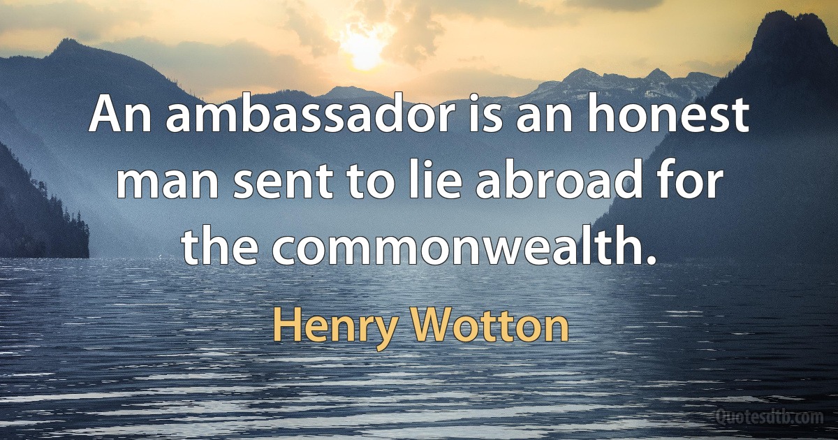 An ambassador is an honest man sent to lie abroad for the commonwealth. (Henry Wotton)