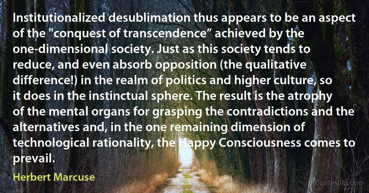 Institutionalized desublimation thus appears to be an aspect of the "conquest of transcendence” achieved by the one-dimensional society. Just as this society tends to reduce, and even absorb opposition (the qualitative difference!) in the realm of politics and higher culture, so it does in the instinctual sphere. The result is the atrophy of the mental organs for grasping the contradictions and the alternatives and, in the one remaining dimension of technological rationality, the Happy Consciousness comes to prevail. (Herbert Marcuse)