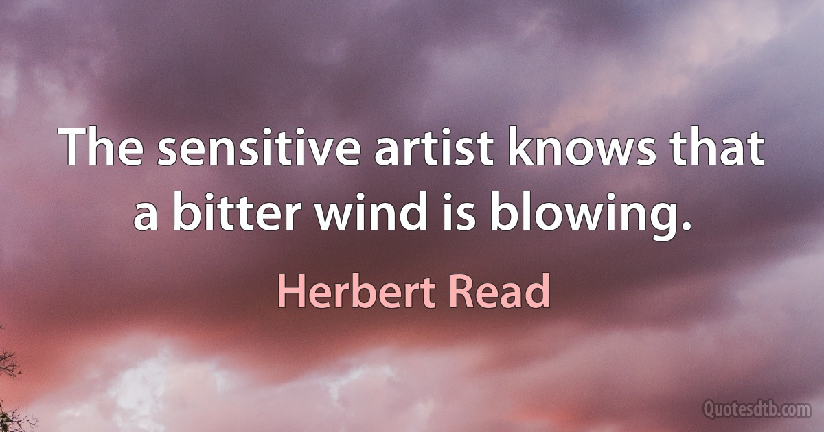 The sensitive artist knows that a bitter wind is blowing. (Herbert Read)