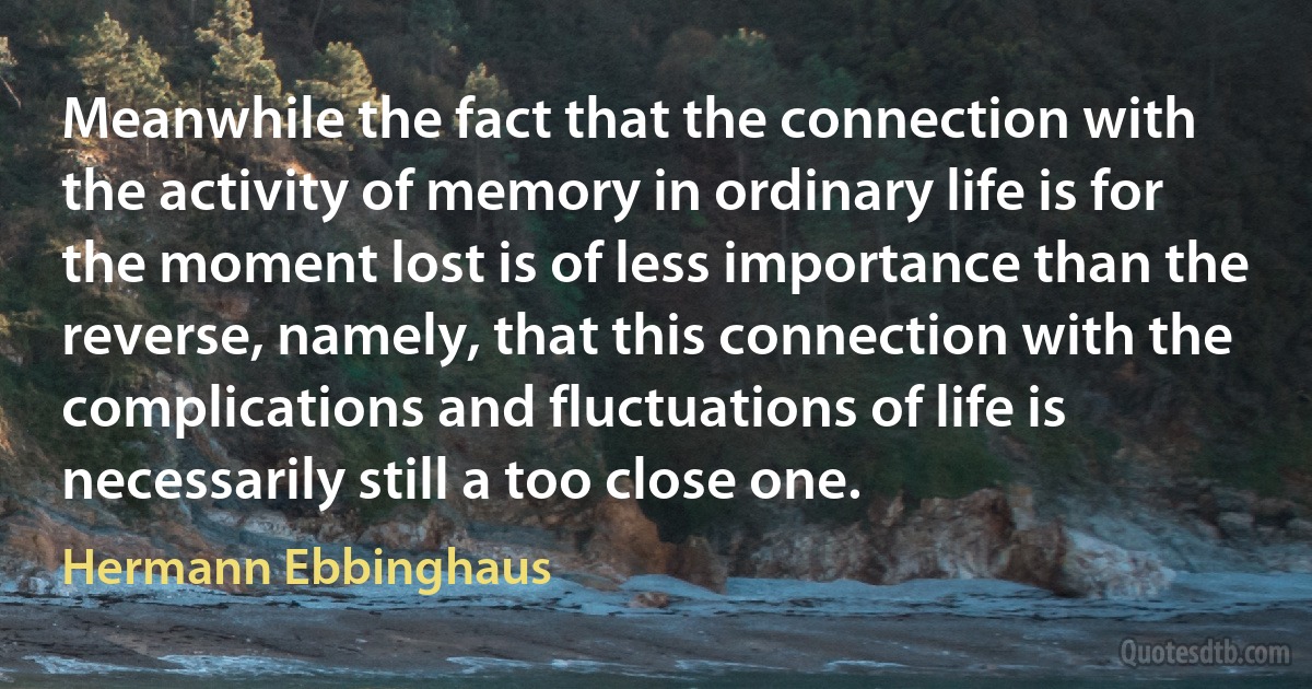 Meanwhile the fact that the connection with the activity of memory in ordinary life is for the moment lost is of less importance than the reverse, namely, that this connection with the complications and fluctuations of life is necessarily still a too close one. (Hermann Ebbinghaus)