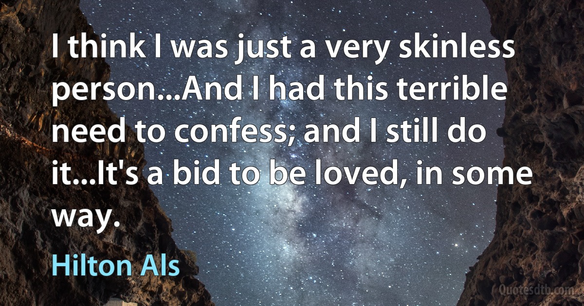 I think I was just a very skinless person...And I had this terrible need to confess; and I still do it...It's a bid to be loved, in some way. (Hilton Als)