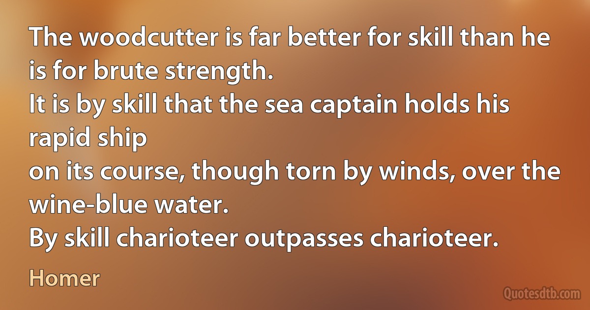 The woodcutter is far better for skill than he is for brute strength.
It is by skill that the sea captain holds his rapid ship
on its course, though torn by winds, over the wine-blue water.
By skill charioteer outpasses charioteer. (Homer)