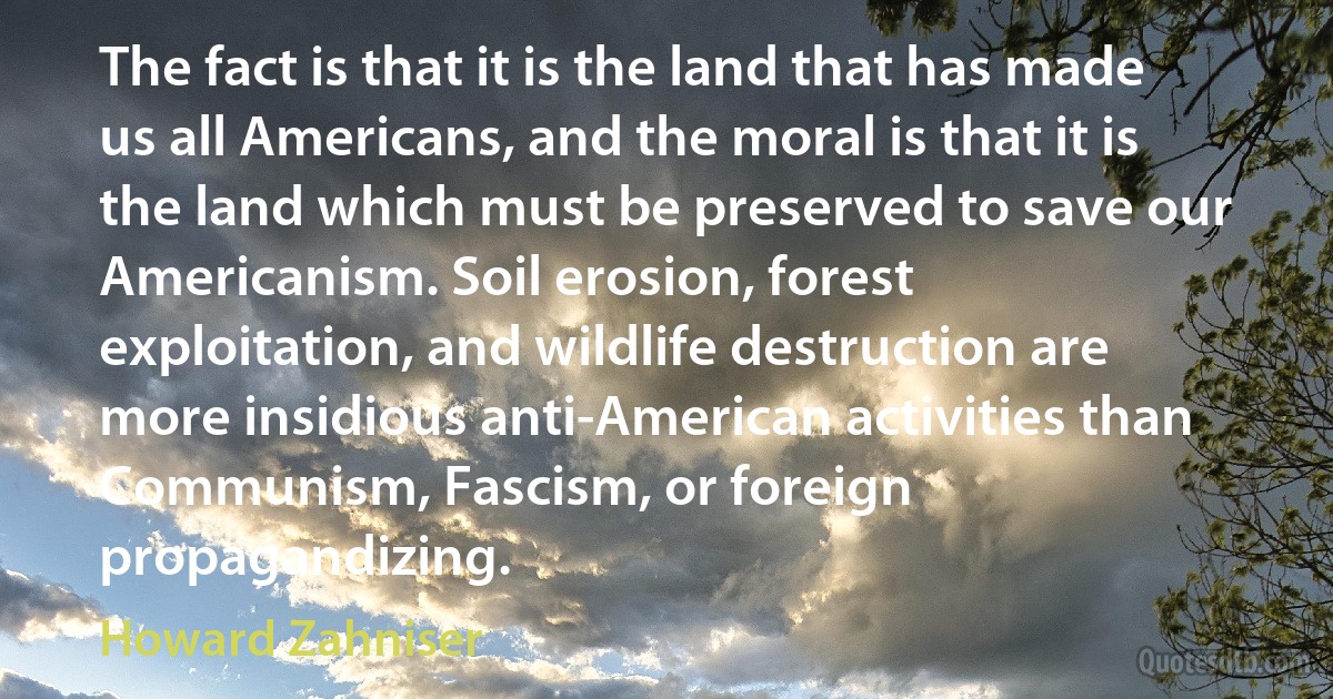 The fact is that it is the land that has made us all Americans, and the moral is that it is the land which must be preserved to save our Americanism. Soil erosion, forest exploitation, and wildlife destruction are more insidious anti-American activities than Communism, Fascism, or foreign propagandizing. (Howard Zahniser)