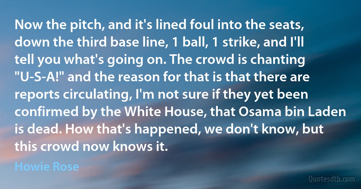 Now the pitch, and it's lined foul into the seats, down the third base line, 1 ball, 1 strike, and I'll tell you what's going on. The crowd is chanting "U-S-A!" and the reason for that is that there are reports circulating, I'm not sure if they yet been confirmed by the White House, that Osama bin Laden is dead. How that's happened, we don't know, but this crowd now knows it. (Howie Rose)