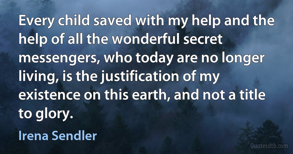 Every child saved with my help and the help of all the wonderful secret messengers, who today are no longer living, is the justification of my existence on this earth, and not a title to glory. (Irena Sendler)