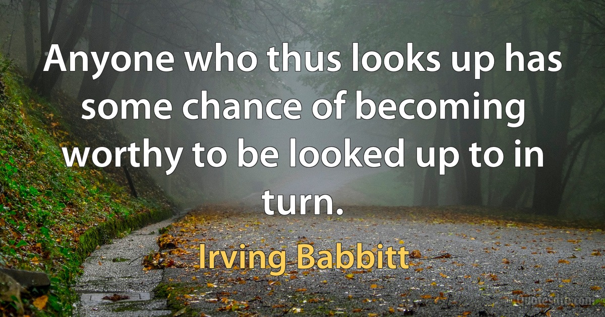 Anyone who thus looks up has some chance of becoming worthy to be looked up to in turn. (Irving Babbitt)