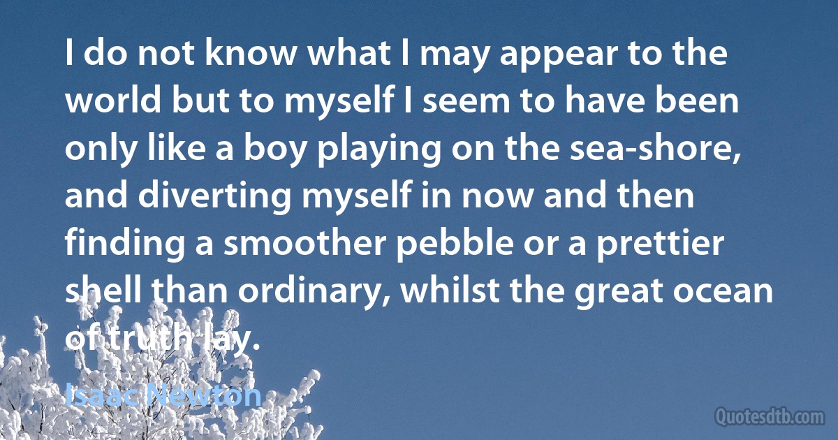 I do not know what I may appear to the world but to myself I seem to have been only like a boy playing on the sea-shore, and diverting myself in now and then finding a smoother pebble or a prettier shell than ordinary, whilst the great ocean of truth lay. (Isaac Newton)