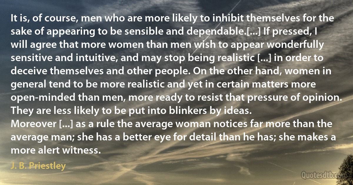 It is, of course, men who are more likely to inhibit themselves for the sake of appearing to be sensible and dependable.[...] If pressed, I will agree that more women than men wish to appear wonderfully sensitive and intuitive, and may stop being realistic [...] in order to deceive themselves and other people. On the other hand, women in general tend to be more realistic and yet in certain matters more open-minded than men, more ready to resist that pressure of opinion. They are less likely to be put into blinkers by ideas.
Moreover [...] as a rule the average woman notices far more than the average man; she has a better eye for detail than he has; she makes a more alert witness. (J. B. Priestley)