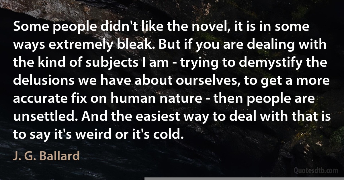 Some people didn't like the novel, it is in some ways extremely bleak. But if you are dealing with the kind of subjects I am - trying to demystify the delusions we have about ourselves, to get a more accurate fix on human nature - then people are unsettled. And the easiest way to deal with that is to say it's weird or it's cold. (J. G. Ballard)