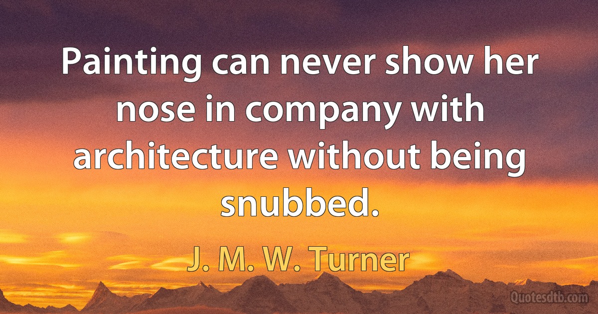 Painting can never show her nose in company with architecture without being snubbed. (J. M. W. Turner)