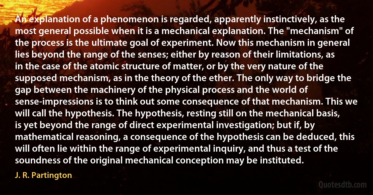 An explanation of a phenomenon is regarded, apparently instinctively, as the most general possible when it is a mechanical explanation. The "mechanism" of the process is the ultimate goal of experiment. Now this mechanism in general lies beyond the range of the senses; either by reason of their limitations, as in the case of the atomic structure of matter, or by the very nature of the supposed mechanism, as in the theory of the ether. The only way to bridge the gap between the machinery of the physical process and the world of sense-impressions is to think out some consequence of that mechanism. This we will call the hypothesis. The hypothesis, resting still on the mechanical basis, is yet beyond the range of direct experimental investigation; but if, by mathematical reasoning, a consequence of the hypothesis can be deduced, this will often lie within the range of experimental inquiry, and thus a test of the soundness of the original mechanical conception may be instituted. (J. R. Partington)