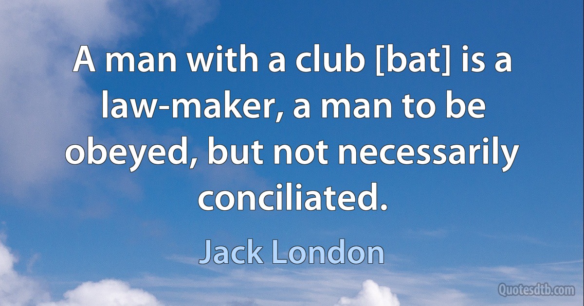 A man with a club [bat] is a law-maker, a man to be obeyed, but not necessarily conciliated. (Jack London)