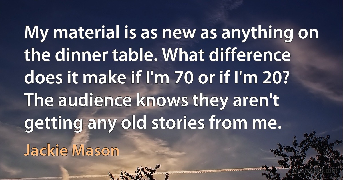 My material is as new as anything on the dinner table. What difference does it make if I'm 70 or if I'm 20? The audience knows they aren't getting any old stories from me. (Jackie Mason)