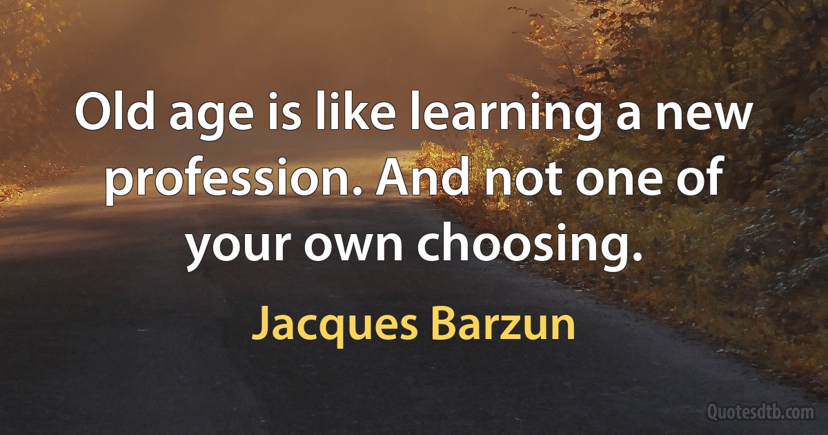 Old age is like learning a new profession. And not one of your own choosing. (Jacques Barzun)