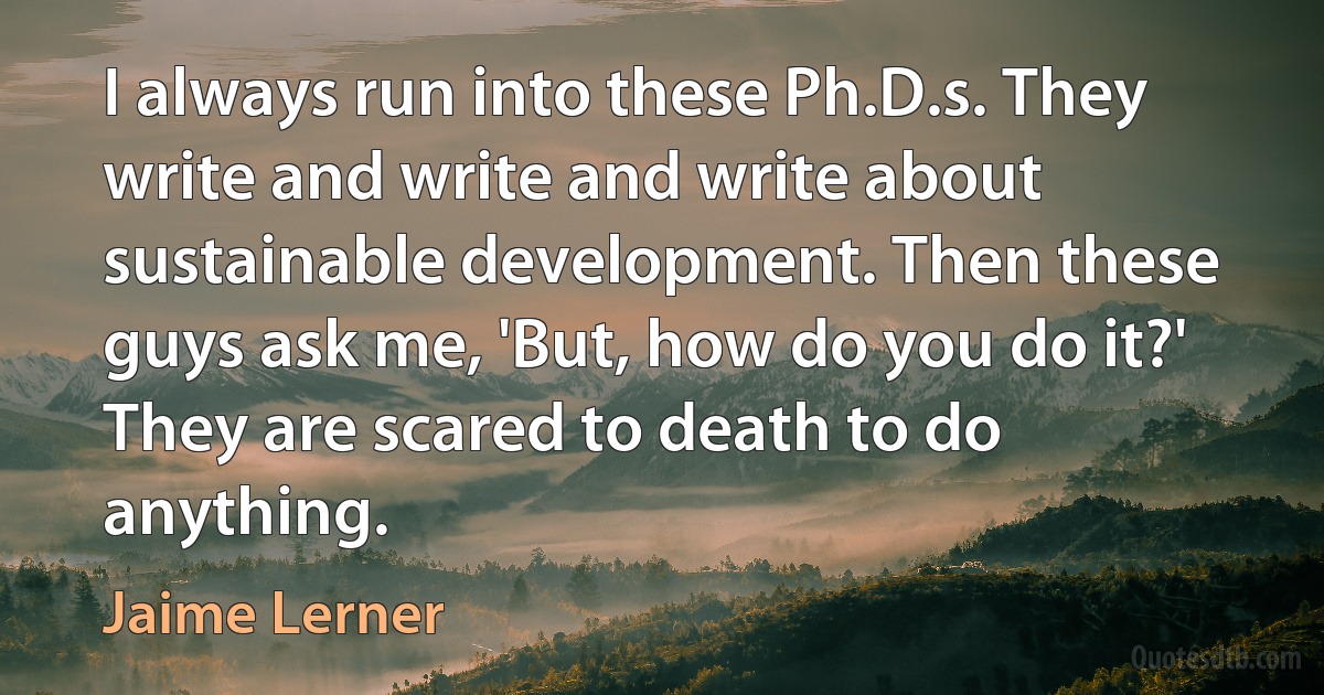 I always run into these Ph.D.s. They write and write and write about sustainable development. Then these guys ask me, 'But, how do you do it?' They are scared to death to do anything. (Jaime Lerner)