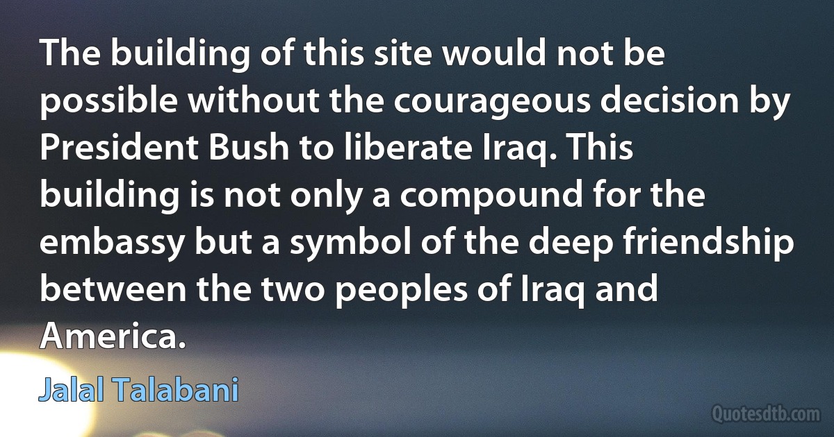 The building of this site would not be possible without the courageous decision by President Bush to liberate Iraq. This building is not only a compound for the embassy but a symbol of the deep friendship between the two peoples of Iraq and America. (Jalal Talabani)