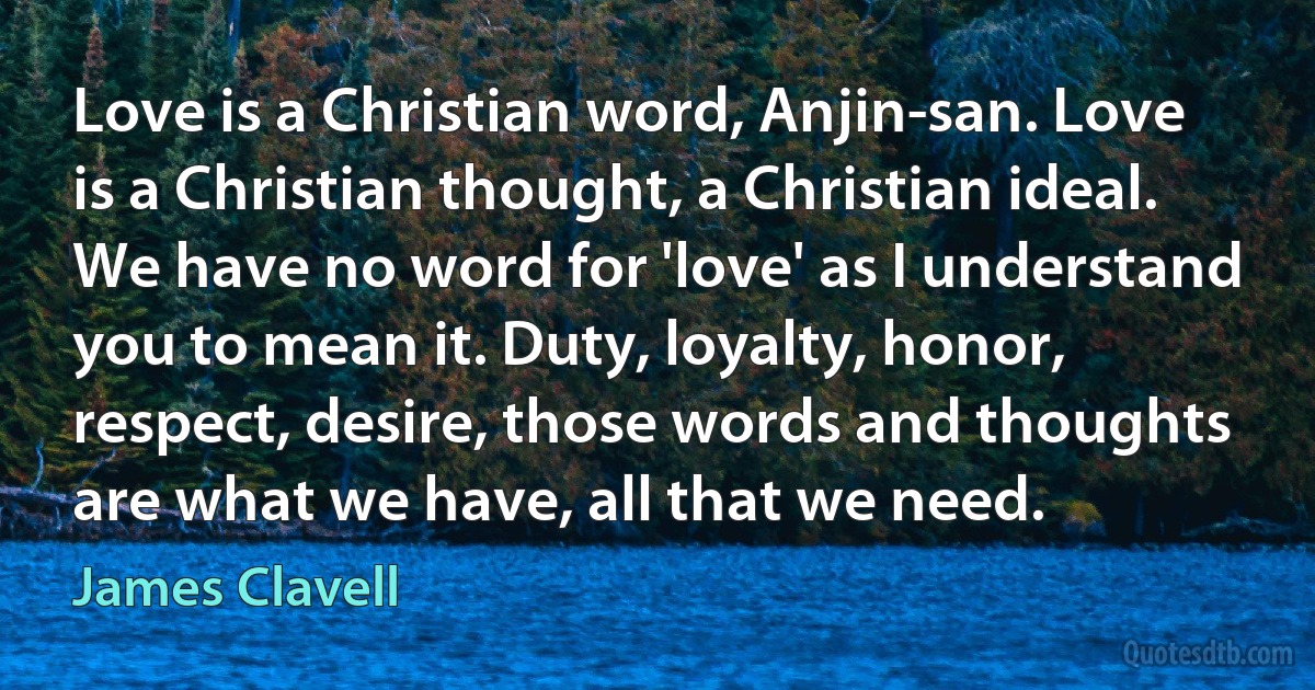 Love is a Christian word, Anjin-san. Love is a Christian thought, a Christian ideal. We have no word for 'love' as I understand you to mean it. Duty, loyalty, honor, respect, desire, those words and thoughts are what we have, all that we need. (James Clavell)