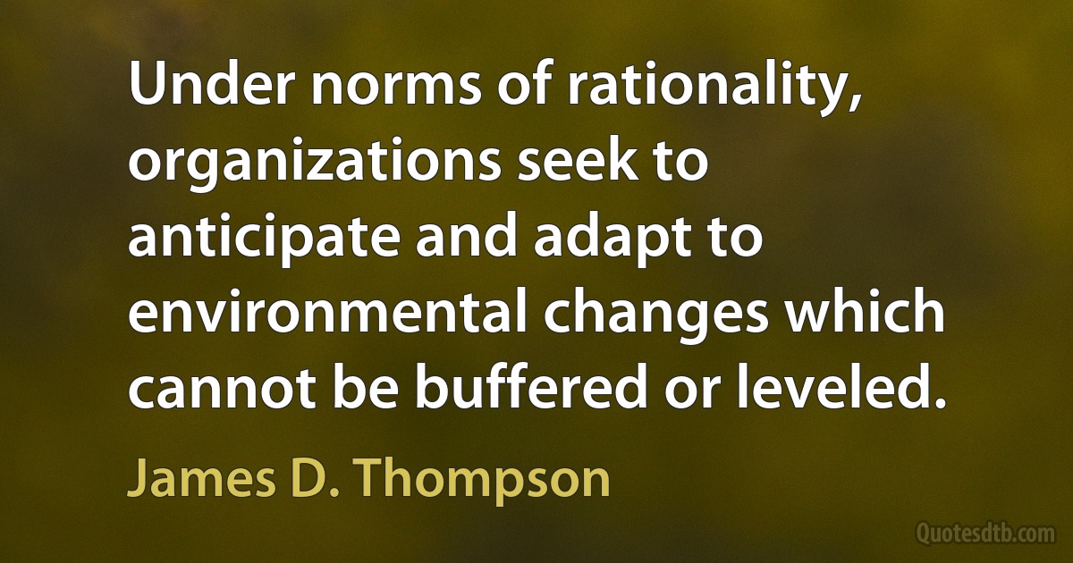 Under norms of rationality, organizations seek to anticipate and adapt to environmental changes which cannot be buffered or leveled. (James D. Thompson)