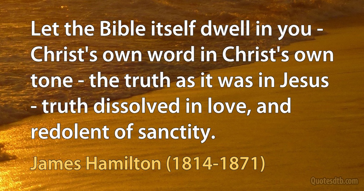 Let the Bible itself dwell in you - Christ's own word in Christ's own tone - the truth as it was in Jesus - truth dissolved in love, and redolent of sanctity. (James Hamilton (1814-1871))