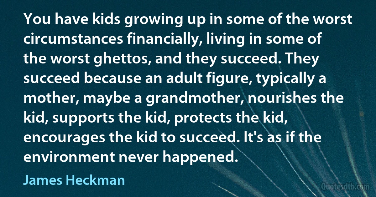 You have kids growing up in some of the worst circumstances financially, living in some of the worst ghettos, and they succeed. They succeed because an adult figure, typically a mother, maybe a grandmother, nourishes the kid, supports the kid, protects the kid, encourages the kid to succeed. It's as if the environment never happened. (James Heckman)