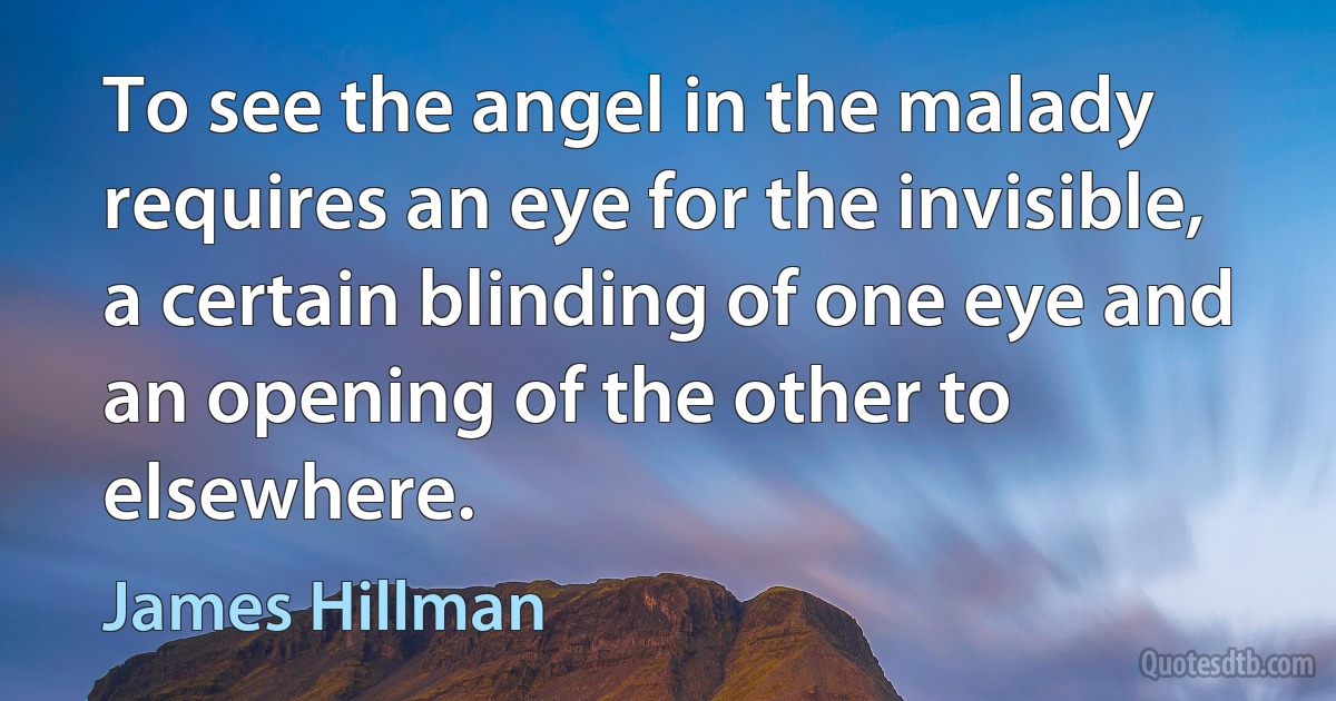 To see the angel in the malady requires an eye for the invisible, a certain blinding of one eye and an opening of the other to elsewhere. (James Hillman)