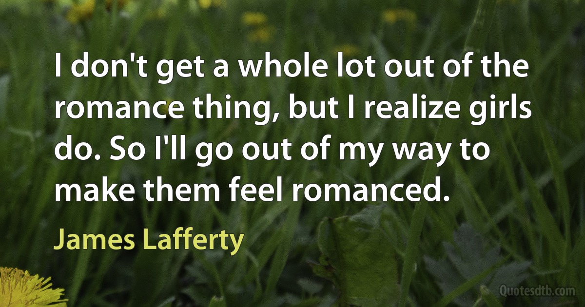 I don't get a whole lot out of the romance thing, but I realize girls do. So I'll go out of my way to make them feel romanced. (James Lafferty)